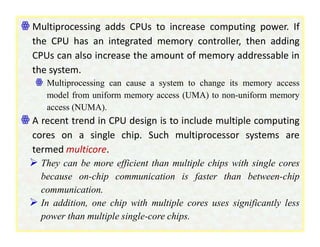 ꙮ Multiprocessing adds CPUs to increase computing power. If
the CPU has an integrated memory controller, then adding
CPUs can also increase the amount of memory addressable in
the system.
ꙮ Multiprocessing can cause a system to change its memory access
model from uniform memory access (UMA) to non-uniform memory
access (NUMA).
ꙮ A recent trend in CPU design is to include multiple computing
cores on a single chip. Such multiprocessor systems are
termed multicore.
 They can be more efficient than multiple chips with single cores
because on-chip communication is faster than between-chip
communication.
 In addition, one chip with multiple cores uses significantly less
power than multiple single-core chips.
 