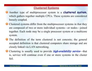 Another type of multiprocessor system is a ,
which gathers together multiple CPUs. These systems are considered
loosely coupled.
Clustered systems differ from the multiprocessor systems in that they
are composed of two or more individual systems—or nodes—joined
together. Each node may be a single processor system or a multicore
system.
The definition of the term clustered is not concrete; the general
accepted definition is that clustered computers share storage and are
closely linked via LAN networking.
Clustering is usually used to provide —that
is, service will continue even if one or more systems in the cluster
fail.
Operating Systems 14CS3503 Mukesh Chinta, Asst Prof, CSE, VRSEC
 