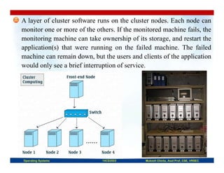 A layer of cluster software runs on the cluster nodes. Each node can
monitor one or more of the others. If the monitored machine fails, the
monitoring machine can take ownership of its storage, and restart the
application(s) that were running on the failed machine. The failed
machine can remain down, but the users and clients of the application
would only see a brief interruption of service.
Operating Systems 14CS3503 Mukesh Chinta, Asst Prof, CSE, VRSEC
 