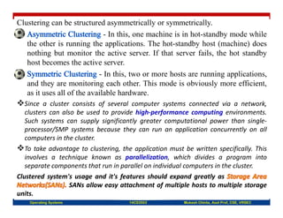 Clustering can be structured asymmetrically or symmetrically.
- In this, one machine is in hot-standby mode while
the other is running the applications. The hot-standby host (machine) does
nothing but monitor the active server. If that server fails, the hot standby
host becomes the active server.
- In this, two or more hosts are running applications,
and they are monitoring each other. This mode is obviously more efficient,
as it uses all of the available hardware.
Since a cluster consists of several computer systems connected via a network,
clusters can also be used to provide high-performance computing environments.
Such systems can supply significantly greater computational power than single-
processor/SMP systems because they can run an application concurrently on all
computers in the cluster.
To take advantage to clustering, the application must be written specifically. This
involves a technique known as parallelization, which divides a program into
separate components that run in parallel on individual computers in the cluster.
Clustered system's usage and it's features should expand greatly as
SANs allow easy attachment of multiple hosts to multiple storage
units.
Operating Systems 14CS3503 Mukesh Chinta, Asst Prof, CSE, VRSEC
 
