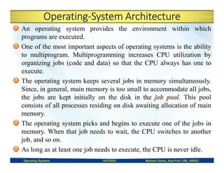 Operating-System Architecture
An operating system provides the environment within which
programs are executed.
One of the most important aspects of operating systems is the ability
to multiprogram. Multiprogramming increases CPU utilization by
organizing jobs (code and data) so that the CPU always has one to
execute.
The operating system keeps several jobs in memory simultaneously.
Since, in general, main memory is too small to accommodate all jobs,
the jobs are kept initially on the disk in the . This pool
consists of all processes residing on disk awaiting allocation of main
memory.
The operating system picks and begins to execute one of the jobs in
memory. When that job needs to wait, the CPU switches to another
job, and so on.
As long as at least one job needs to execute, the CPU is never idle.
Operating Systems 14CS3503 Mukesh Chinta, Asst Prof, CSE, VRSEC
 