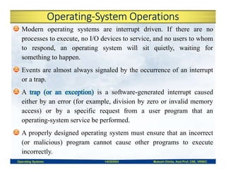 Operating-System Operations
Modern operating systems are interrupt driven. If there are no
processes to execute, no I/O devices to service, and no users to whom
to respond, an operating system will sit quietly, waiting for
something to happen.
Events are almost always signaled by the occurrence of an interrupt
or a trap.
A is a software-generated interrupt caused
either by an error (for example, division by zero or invalid memory
access) or by a specific request from a user program that an
operating-system service be performed.
A properly designed operating system must ensure that an incorrect
(or malicious) program cannot cause other programs to execute
incorrectly.
Operating Systems 14CS3503 Mukesh Chinta, Asst Prof, CSE, VRSEC
 