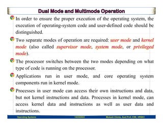 In order to ensure the proper execution of the operating system, the
execution of operating-system code and user-defined code should be
distinguished.
Two separate modes of operation are required: and
(also called , , or
).
The processor switches between the two modes depending on what
type of code is running on the processor.
Applications run in user mode, and core operating system
components run in kernel mode.
Processes in user mode can access their own instructions and data,
but not kernel instructions and data. Processes in kernel mode, can
access kernel data and instructions as well as user data and
instructions.
Operating Systems 14CS3503 Mukesh Chinta, Asst Prof, CSE, VRSEC
 