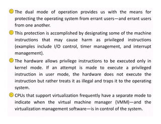 The dual mode of operation provides us with the means for
protecting the operating system from errant users—and errant users
from one another.
This protection is accomplished by designating some of the machine
instructions that may cause harm as privileged instructions
(examples include I/O control, timer management, and interrupt
management).
The hardware allows privilege instructions to be executed only in
kernel mode. If an attempt is made to execute a privileged
instruction in user mode, the hardware does not execute the
instruction but rather treats it as illegal and traps it to the operating
system.
CPUs that support virtualization frequently have a separate mode to
indicate when the virtual machine manager (VMM)—and the
virtualization management software—is in control of the system.
 