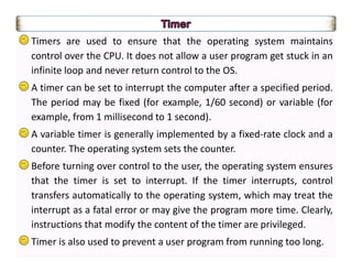 Timers are used to ensure that the operating system maintains
control over the CPU. It does not allow a user program get stuck in an
infinite loop and never return control to the OS.
A timer can be set to interrupt the computer after a specified period.
The period may be fixed (for example, 1/60 second) or variable (for
example, from 1 millisecond to 1 second).
A variable timer is generally implemented by a fixed-rate clock and a
counter. The operating system sets the counter.
Before turning over control to the user, the operating system ensures
that the timer is set to interrupt. If the timer interrupts, control
transfers automatically to the operating system, which may treat the
interrupt as a fatal error or may give the program more time. Clearly,
instructions that modify the content of the timer are privileged.
Timer is also used to prevent a user program from running too long.
 