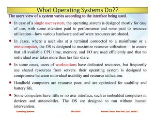What Operating Systems Do??
In case of a single user system, the operating system is designed mostly for ease
of use, with some attention paid to performance and none paid to resource
utilization—how various hardware and software resources are shared.
In cases, where a user sits at a terminal connected to a mainframe or a
minicomputer, the OS is designed to maximize resource utilization— to assure
that all available CPU time, memory, and I/O are used efficiently and that no
individual user takes more than her fair share.
In some cases, users of workstations have dedicated resources, but frequently
use shared resources from servers. their operating system is designed to
compromise between individual usability and resource utilization.
Handheld computers are resource poor, and are optimized for usability and
battery life.
Some computers have little or no user interface, such as embedded computers in
devices and automobiles. The OS are designed to run without human
intervention.
 
