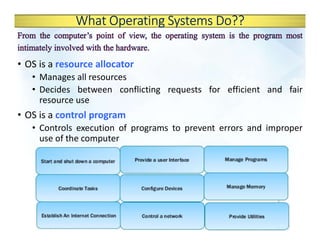 What Operating Systems Do??
• OS is a resource allocator
• Manages all resources
• Decides between conflicting requests for efficient and fair
resource use
• OS is a control program
• Controls execution of programs to prevent errors and improper
use of the computer
 
