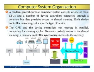 Computer System Organization
A modern general-purpose computer system consists of one or more
CPUs and a number of device controllers connected through a
common bus that provides access to shared memory. Each device
controller is in charge of a specific type of device.
The CPU and the device controllers can execute in parallel,
competing for memory cycles. To ensure orderly access to the shared
memory, a memory controller synchronizes access to the memory.
Operating Systems 14CS3503 Mukesh Chinta, Asst Prof, CSE, VRSEC
 