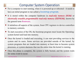 Computer System Operation
For a computer to start running, when it is powered up or rebooted—it needs to
have an initial program to run called a .
It is stored within the computer hardware in or
known by
the general term firmware.
It initializes all aspects of the system, from CPU registers to device controllers
to memory contents.
To start execution of the OS, the bootstrap program must locate the Operating-
system kernel and load into memory.
Once the kernel is loaded and executing, it can start providing services to the
system and its users. Some services are provided outside of the kernel, by
system programs that are loaded into memory at boot time to become system
processes, or system daemons that run the entire time the kernel is running.
Once this phase is complete, the system is fully booted, and the system waits
for some event to occur.
Operating Sytems 14CS3503 Mukesh Chinta, Asst Prof, CSE, VRSEC
 