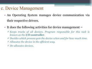 c. Device Management
• An Operating System manages device communication via
their respective drivers.
• It does the following activities for device management −
 Keeps tracks of all devices. Program responsible for this task is
known as the I/O controller.
 Decides which process gets the device when and for how much time.
 Allocates the device in the efficient way.
 De-allocates devices.
 