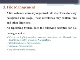 d. File Management
• A file system is normally organized into directories for easy
navigation and usage. These directories may contain files
and other directions.
• An Operating System does the following activities for file
management −
 Keeps track of information, location, uses, status etc. The collective
facilities are often known as file system.
 Decides who gets the resources.
 Allocates the resources.
 De-allocates the resources.
 