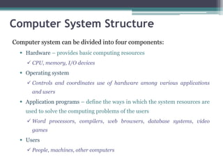 Computer System Structure
Computer system can be divided into four components:
 Hardware – provides basic computing resources
 CPU, memory, I/O devices
 Operating system
 Controls and coordinates use of hardware among various applications
and users
 Application programs – define the ways in which the system resources are
used to solve the computing problems of the users
 Word processors, compilers, web browsers, database systems, video
games
 Users
 People, machines, other computers
 