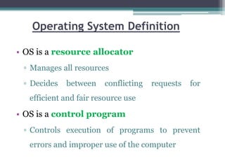 Operating System Definition
• OS is a resource allocator
▫ Manages all resources
▫ Decides between conflicting requests for
efficient and fair resource use
• OS is a control program
▫ Controls execution of programs to prevent
errors and improper use of the computer
 