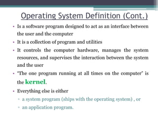 Operating System Definition (Cont.)
• Is a software program designed to act as an interface between
the user and the computer
• It is a collection of program and utilities
• It controls the computer hardware, manages the system
resources, and supervises the interaction between the system
and the user
• “The one program running at all times on the computer” is
the kernel.
• Everything else is either
▫ a system program (ships with the operating system) , or
▫ an application program.
 