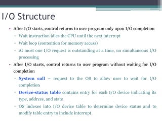 I/O Structure
• After I/O starts, control returns to user program only upon I/O completion
▫ Wait instruction idles the CPU until the next interrupt
▫ Wait loop (contention for memory access)
▫ At most one I/O request is outstanding at a time, no simultaneous I/O
processing
• After I/O starts, control returns to user program without waiting for I/O
completion
▫ System call – request to the OS to allow user to wait for I/O
completion
▫ Device-status table contains entry for each I/O device indicating its
type, address, and state
▫ OS indexes into I/O device table to determine device status and to
modify table entry to include interrupt
 