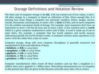 Storage Definitions and Notation Review
The basic unit of computer storage is the bit. A bit can contain one of two values, 0 and 1.
All other storage in a computer is based on collections of bits. Given enough bits, it is
amazing how many things a computer can represent: numbers, letters, images, movies,
sounds, documents, and programs, to name a few. A byte is 8 bits, and on most computers
it is the smallest convenient chunk of storage. For example, most computers don’t have an
instruction to move a bit but do have one to move a byte. A less common term is word,
which is a given computer architecture’s native unit of data. A word is made up of one or
more bytes. For example, a computer that has 64-bit registers and 64-bit memory
addressing typically has 64-bit (8-byte) words. A computer executes many operations in its
native word size rather than a byte at a time.
Computer storage, along with most computer throughput, is generally measured and
manipulated in bytes and collections of bytes.
A kilobyte, or KB, is 1,024 bytes
a megabyte, or MB, is 1,0242 bytes
a gigabyte, or GB, is 1,0243 bytes
a terabyte, or TB, is 1,0244 bytes
a petabyte, or PB, is 1,0245 bytes
Computer manufacturers often round off these numbers and say that a megabyte is 1
million bytes and a gigabyte is 1 billion bytes. Networking measurements are an exception
to this general rule; they are given in bits (because networks move data a bit at a time).
 