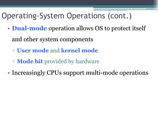 Operating-System Operations (cont.)
• Dual-mode operation allows OS to protect itself
and other system components
▫ User mode and kernel mode
▫ Mode bit provided by hardware
• Increasingly CPUs support multi-mode operations
 