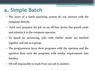 a. Simple Batch
• The users of a batch operating system do not interact with the
computer directly.
• Each user prepares his job on an off-line device like punch cards
and submits it to the computer operator.
• To speed up processing, jobs with similar needs are batched
together and run as a group.
• The programmers leave their programs with the operator and the
operator then sorts the programs with similar requirements into
batches.
• OS will responsible to track from one job to another.
 