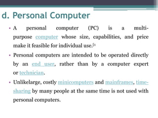 d. Personal Computer
• A personal computer (PC) is a multi-
purpose computer whose size, capabilities, and price
make it feasible for individual use.[1
• Personal computers are intended to be operated directly
by an end user, rather than by a computer expert
or technician.
• Unlikelarge, costly minicomputers and mainframes, time-
sharing by many people at the same time is not used with
personal computers.
 