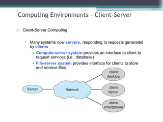 Computing Environments – Client-Server
n Client-Server Computing
l Many systems now servers, responding to requests generated
by clients
 Compute-server system provides an interface to client to
request services (i.e., database)
 File-server system provides interface for clients to store
and retrieve files
 