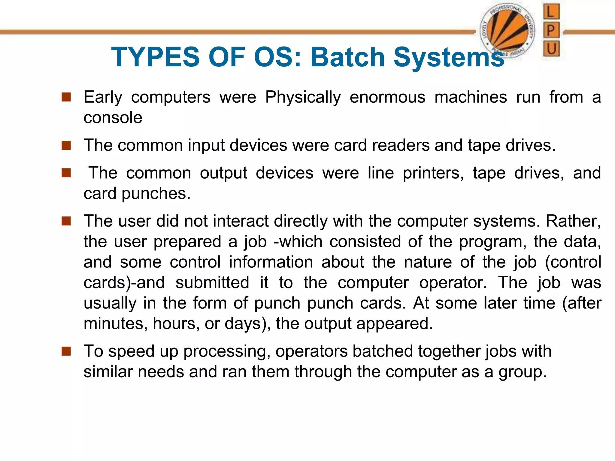 TYPES OF OS: Batch Systems
 Early computers were Physically enormous machines run from a
console
 The common input devices were card readers and tape drives.
 The common output devices were line printers, tape drives, and
card punches.
 The user did not interact directly with the computer systems. Rather,
the user prepared a job -which consisted of the program, the data,
and some control information about the nature of the job (control
cards)-and submitted it to the computer operator. The job was
usually in the form of punch punch cards. At some later time (after
minutes, hours, or days), the output appeared.
 To speed up processing, operators batched together jobs with
similar needs and ran them through the computer as a group.
 
