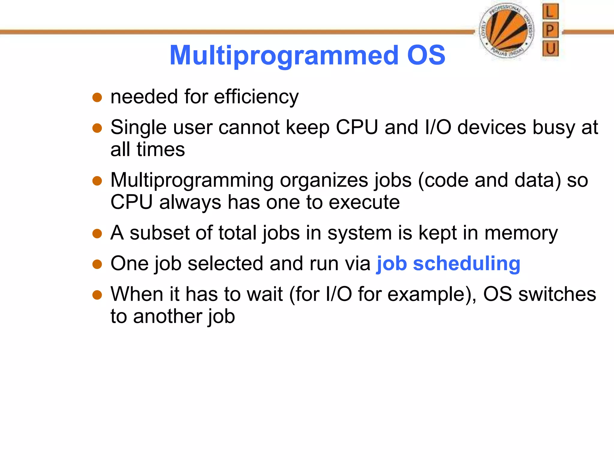 Multiprogrammed OS
 needed for efficiency
 Single user cannot keep CPU and I/O devices busy at
all times
 Multiprogramming organizes jobs (code and data) so
CPU always has one to execute
 A subset of total jobs in system is kept in memory
 One job selected and run via job scheduling
 When it has to wait (for I/O for example), OS switches
to another job
 