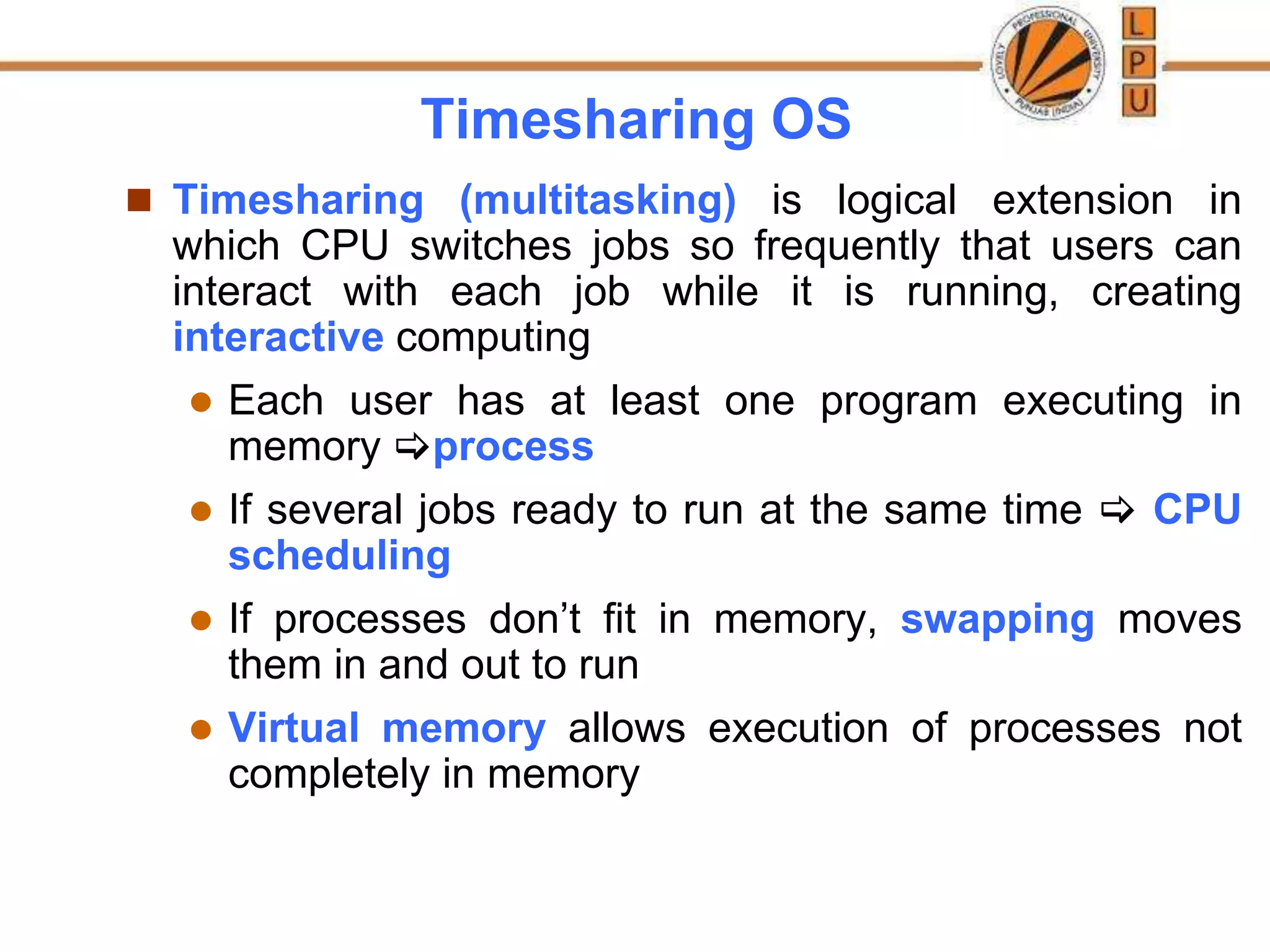 Timesharing OS
 Timesharing (multitasking) is logical extension in
which CPU switches jobs so frequently that users can
interact with each job while it is running, creating
interactive computing
 Each user has at least one program executing in
memory process
 If several jobs ready to run at the same time  CPU
scheduling
 If processes don’t fit in memory, swapping moves
them in and out to run
 Virtual memory allows execution of processes not
completely in memory
 