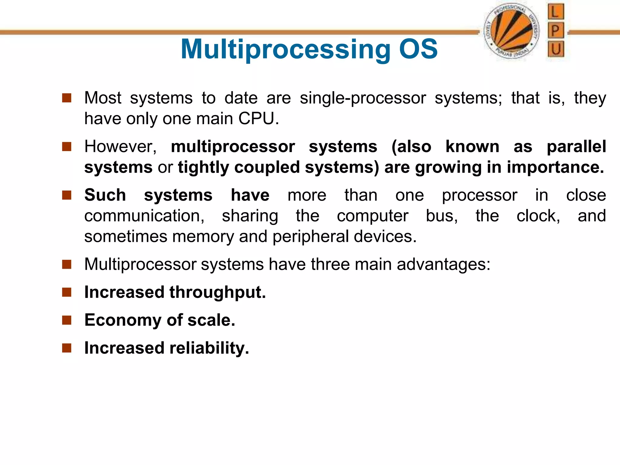 Multiprocessing OS
 Most systems to date are single-processor systems; that is, they
have only one main CPU.
 However, multiprocessor systems (also known as parallel
systems or tightly coupled systems) are growing in importance.
 Such systems have more than one processor in close
communication, sharing the computer bus, the clock, and
sometimes memory and peripheral devices.
 Multiprocessor systems have three main advantages:
 Increased throughput.
 Economy of scale.
 Increased reliability.
 