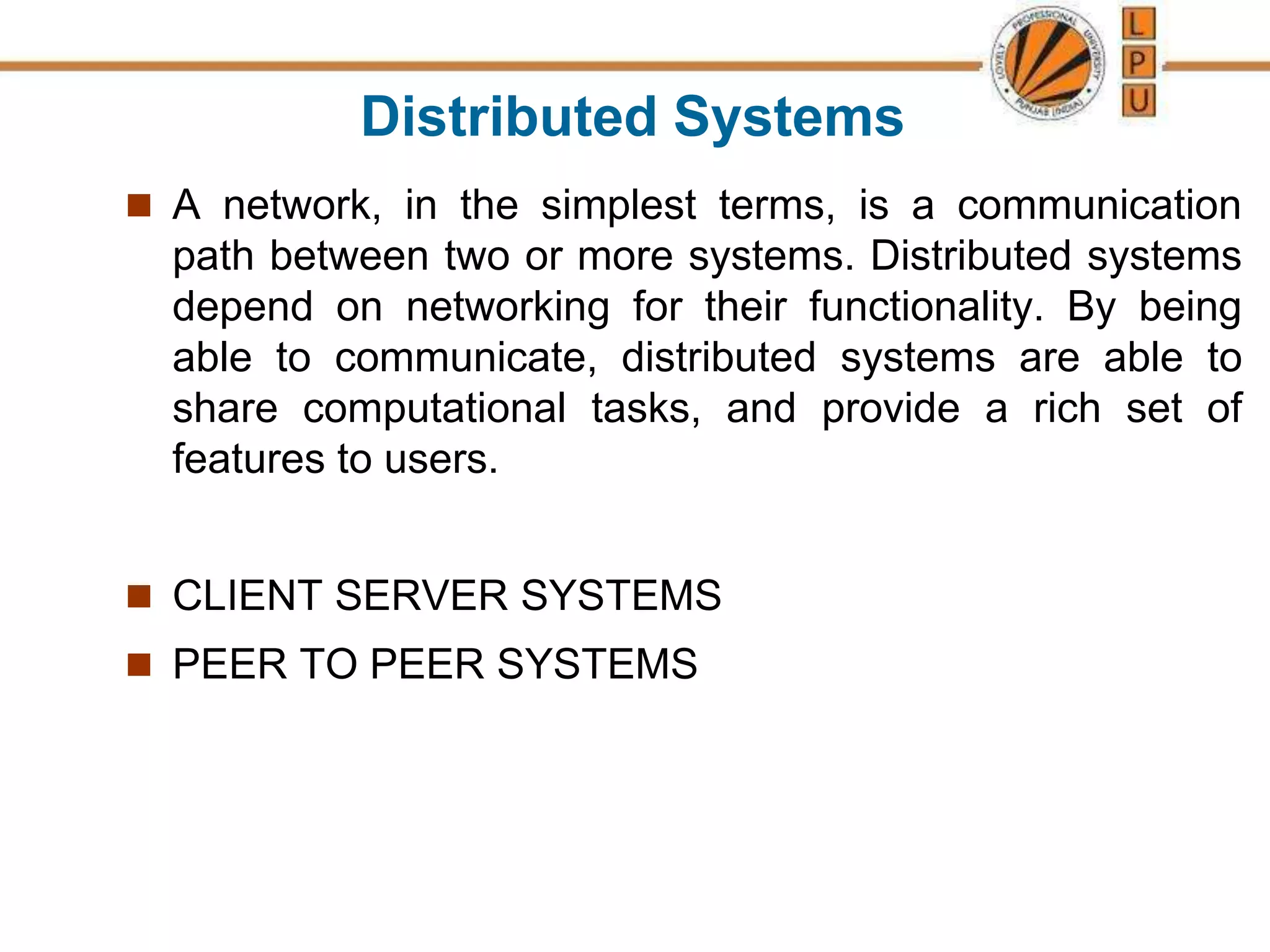 Distributed Systems
 A network, in the simplest terms, is a communication
path between two or more systems. Distributed systems
depend on networking for their functionality. By being
able to communicate, distributed systems are able to
share computational tasks, and provide a rich set of
features to users.
 CLIENT SERVER SYSTEMS
 PEER TO PEER SYSTEMS
 