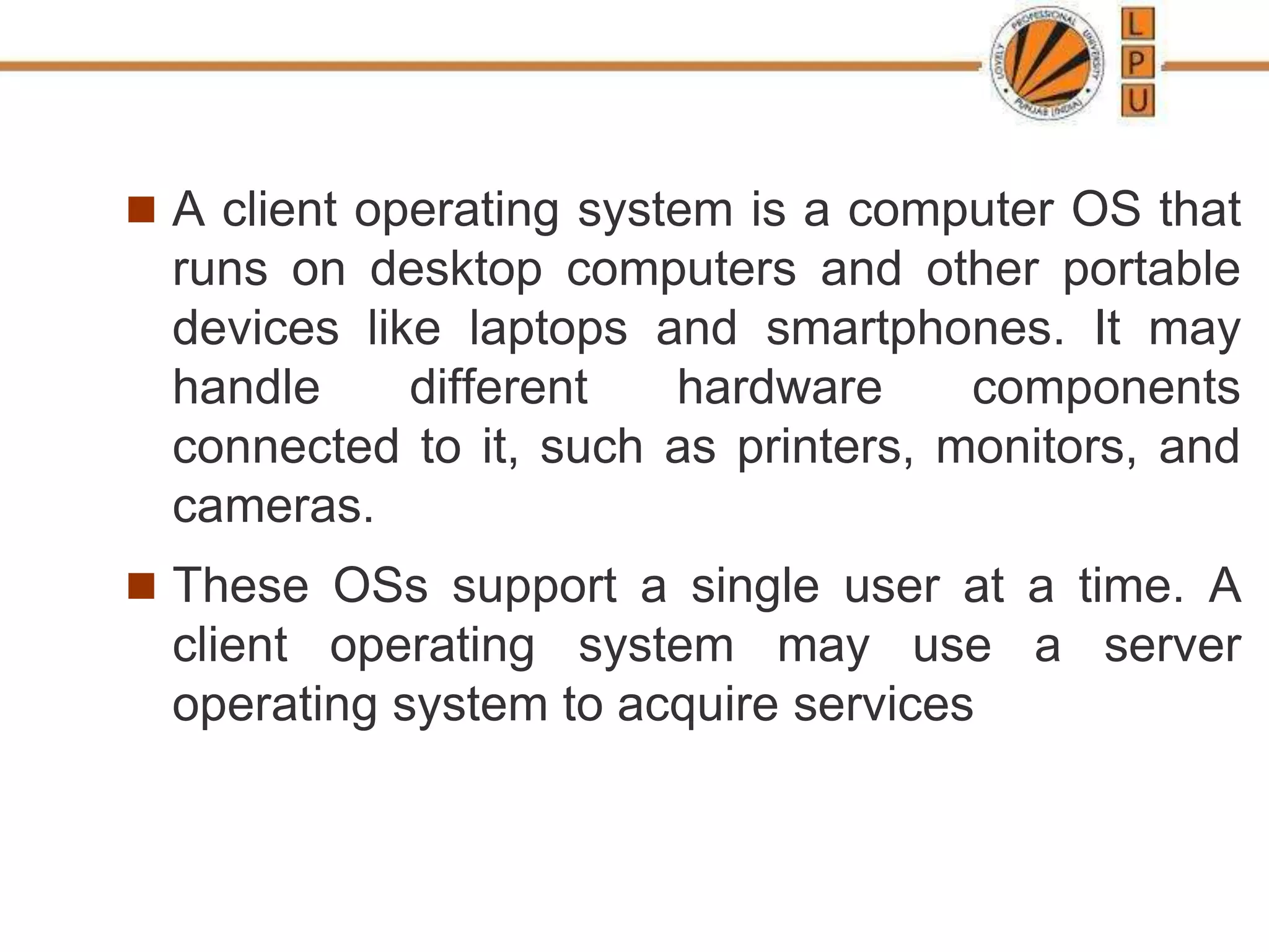  A client operating system is a computer OS that
runs on desktop computers and other portable
devices like laptops and smartphones. It may
handle different hardware components
connected to it, such as printers, monitors, and
cameras.
 These OSs support a single user at a time. A
client operating system may use a server
operating system to acquire services
 