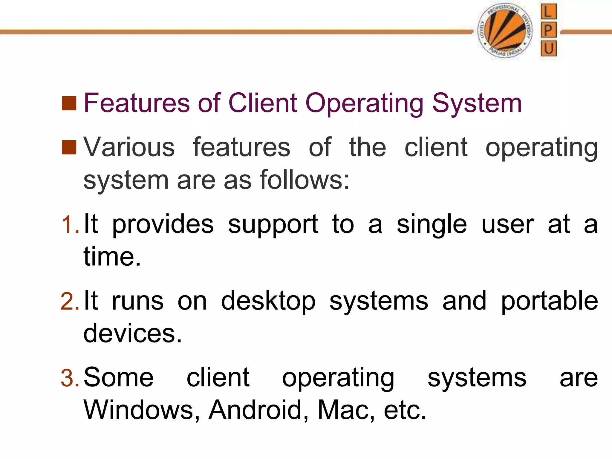  Features of Client Operating System
 Various features of the client operating
system are as follows:
1.It provides support to a single user at a
time.
2.It runs on desktop systems and portable
devices.
3.Some client operating systems are
Windows, Android, Mac, etc.
 