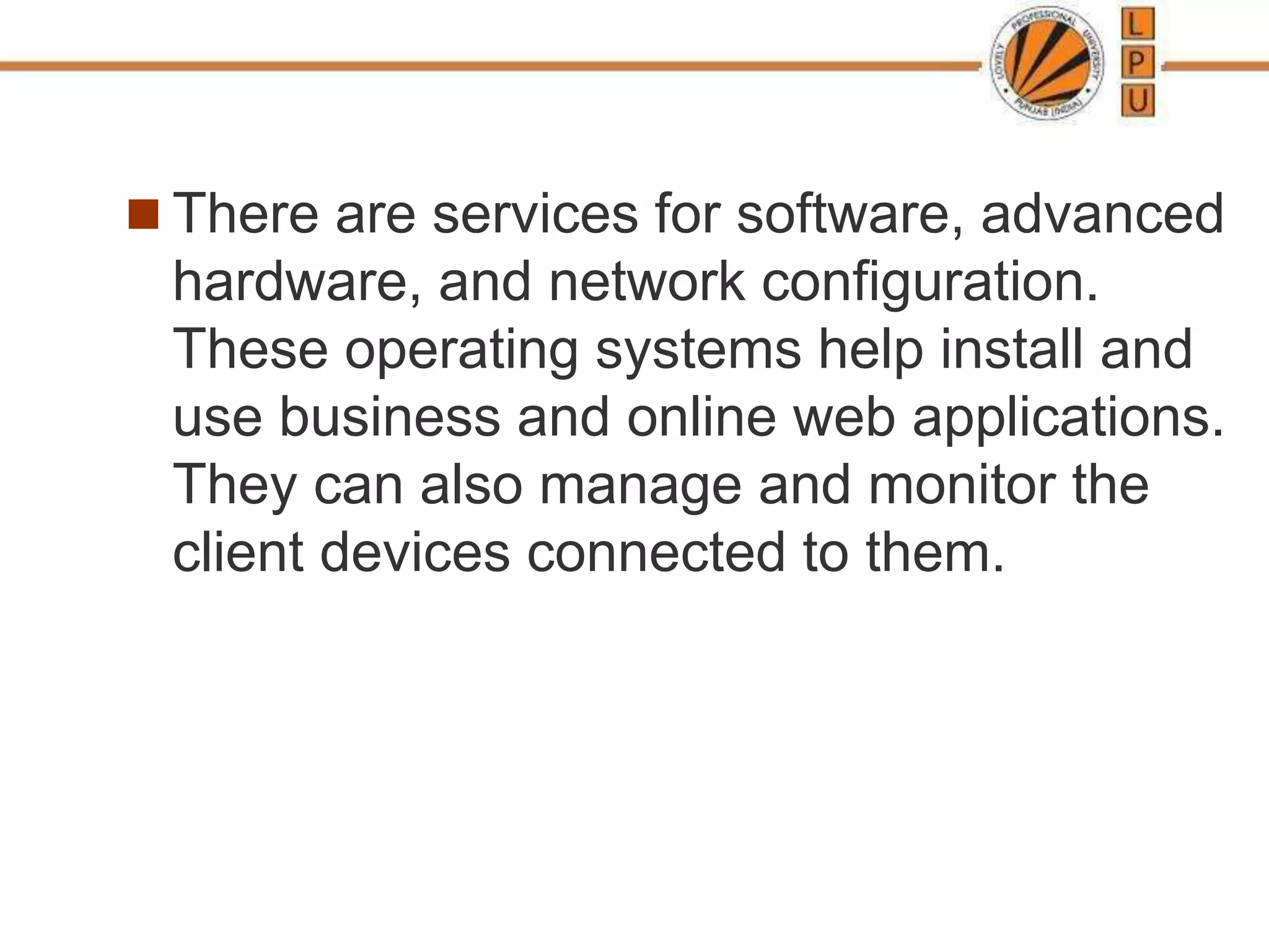  There are services for software, advanced
hardware, and network configuration.
These operating systems help install and
use business and online web applications.
They can also manage and monitor the
client devices connected to them.
 