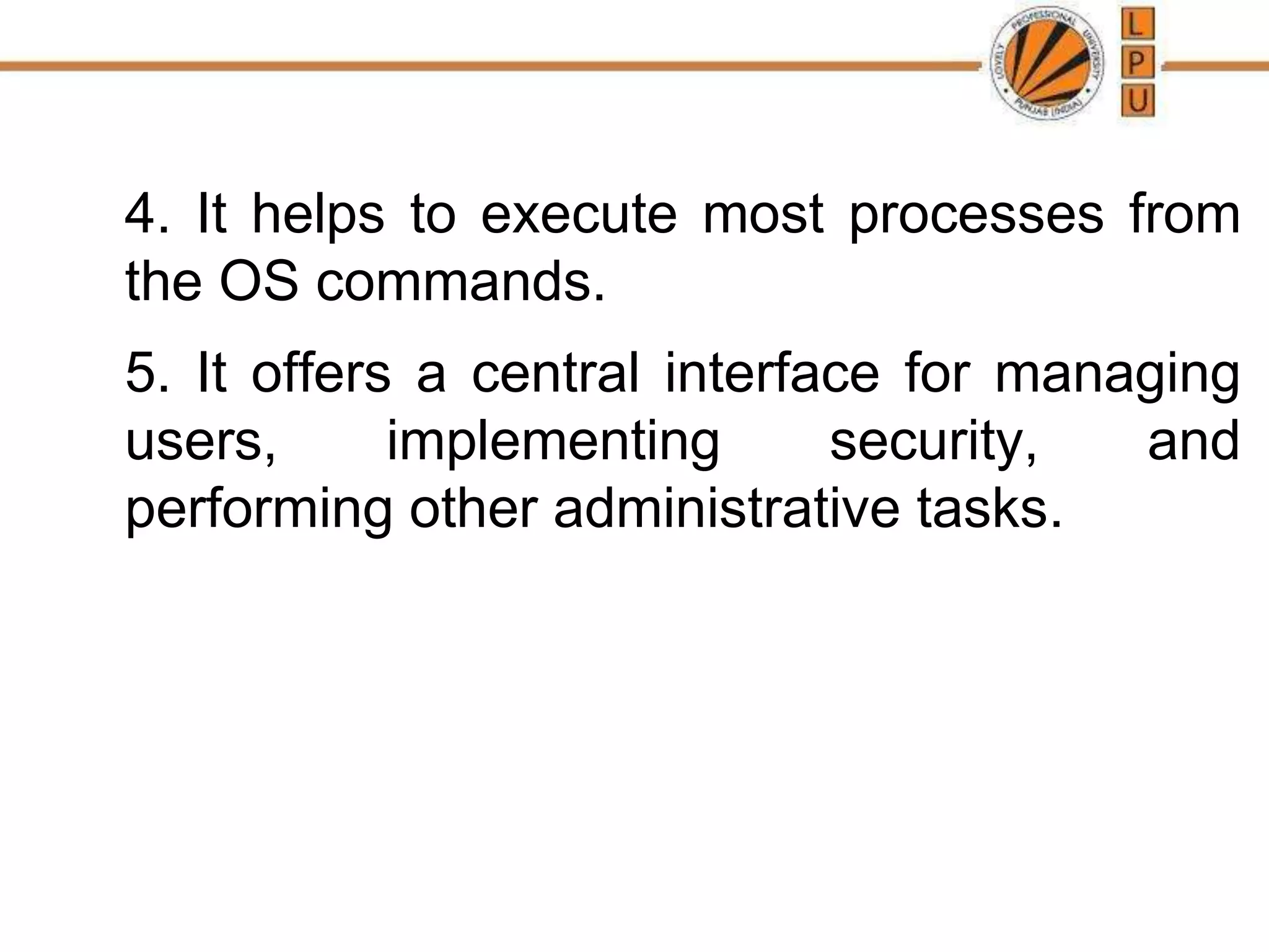 4. It helps to execute most processes from
the OS commands.
5. It offers a central interface for managing
users, implementing security, and
performing other administrative tasks.
 