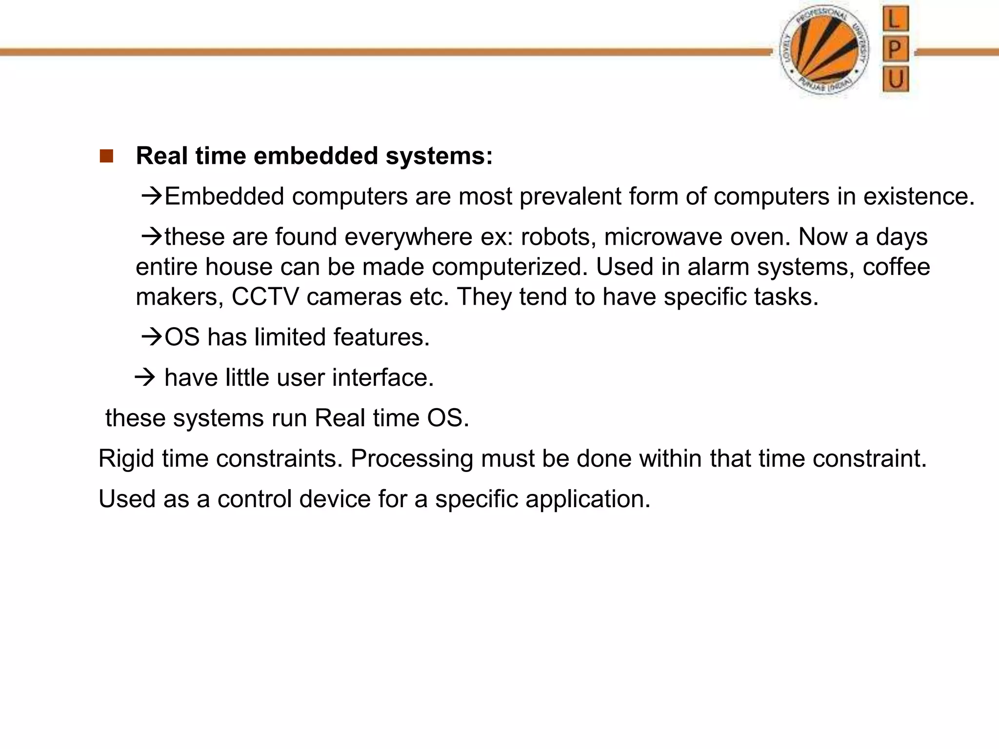  Real time embedded systems:
Embedded computers are most prevalent form of computers in existence.
these are found everywhere ex: robots, microwave oven. Now a days
entire house can be made computerized. Used in alarm systems, coffee
makers, CCTV cameras etc. They tend to have specific tasks.
OS has limited features.
 have little user interface.
these systems run Real time OS.
Rigid time constraints. Processing must be done within that time constraint.
Used as a control device for a specific application.
 