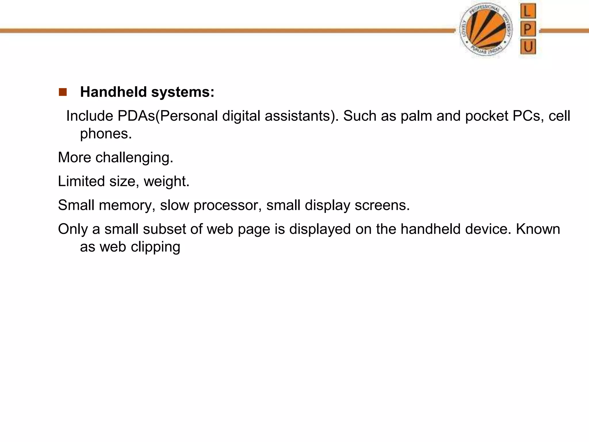  Handheld systems:
Include PDAs(Personal digital assistants). Such as palm and pocket PCs, cell
phones.
More challenging.
Limited size, weight.
Small memory, slow processor, small display screens.
Only a small subset of web page is displayed on the handheld device. Known
as web clipping
 