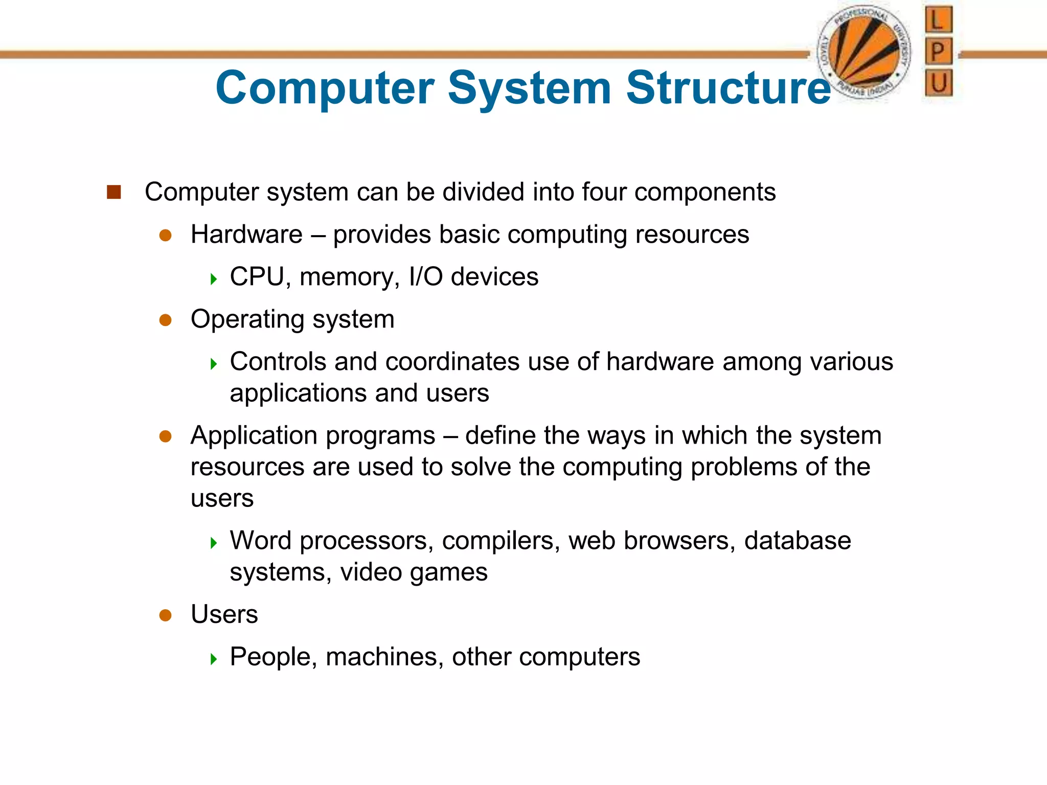 Computer System Structure
 Computer system can be divided into four components
 Hardware – provides basic computing resources
 CPU, memory, I/O devices
 Operating system
 Controls and coordinates use of hardware among various
applications and users
 Application programs – define the ways in which the system
resources are used to solve the computing problems of the
users
 Word processors, compilers, web browsers, database
systems, video games
 Users
 People, machines, other computers
 