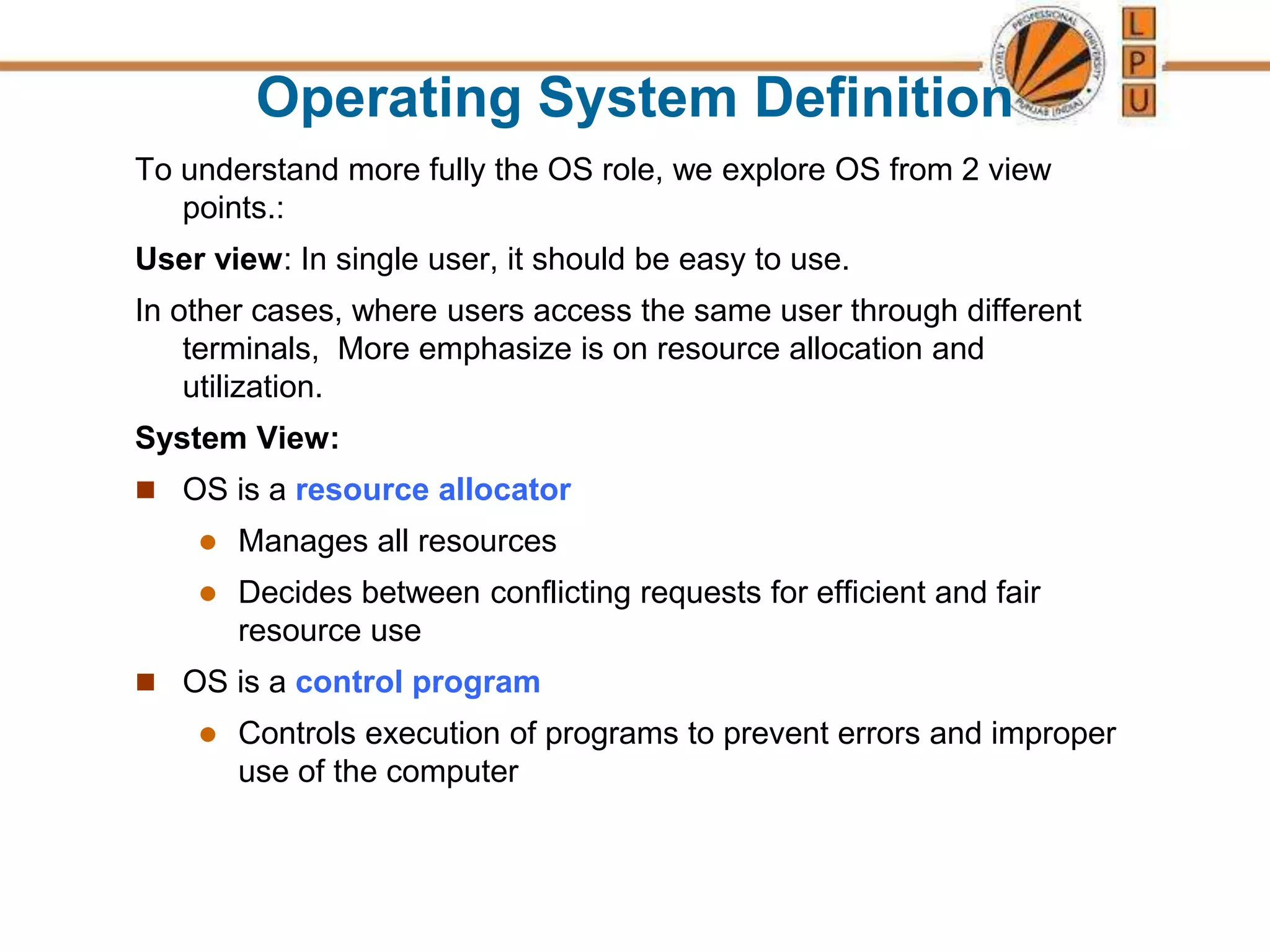 Operating System Definition
To understand more fully the OS role, we explore OS from 2 view
points.:
User view: In single user, it should be easy to use.
In other cases, where users access the same user through different
terminals, More emphasize is on resource allocation and
utilization.
System View:
 OS is a resource allocator
 Manages all resources
 Decides between conflicting requests for efficient and fair
resource use
 OS is a control program
 Controls execution of programs to prevent errors and improper
use of the computer
 