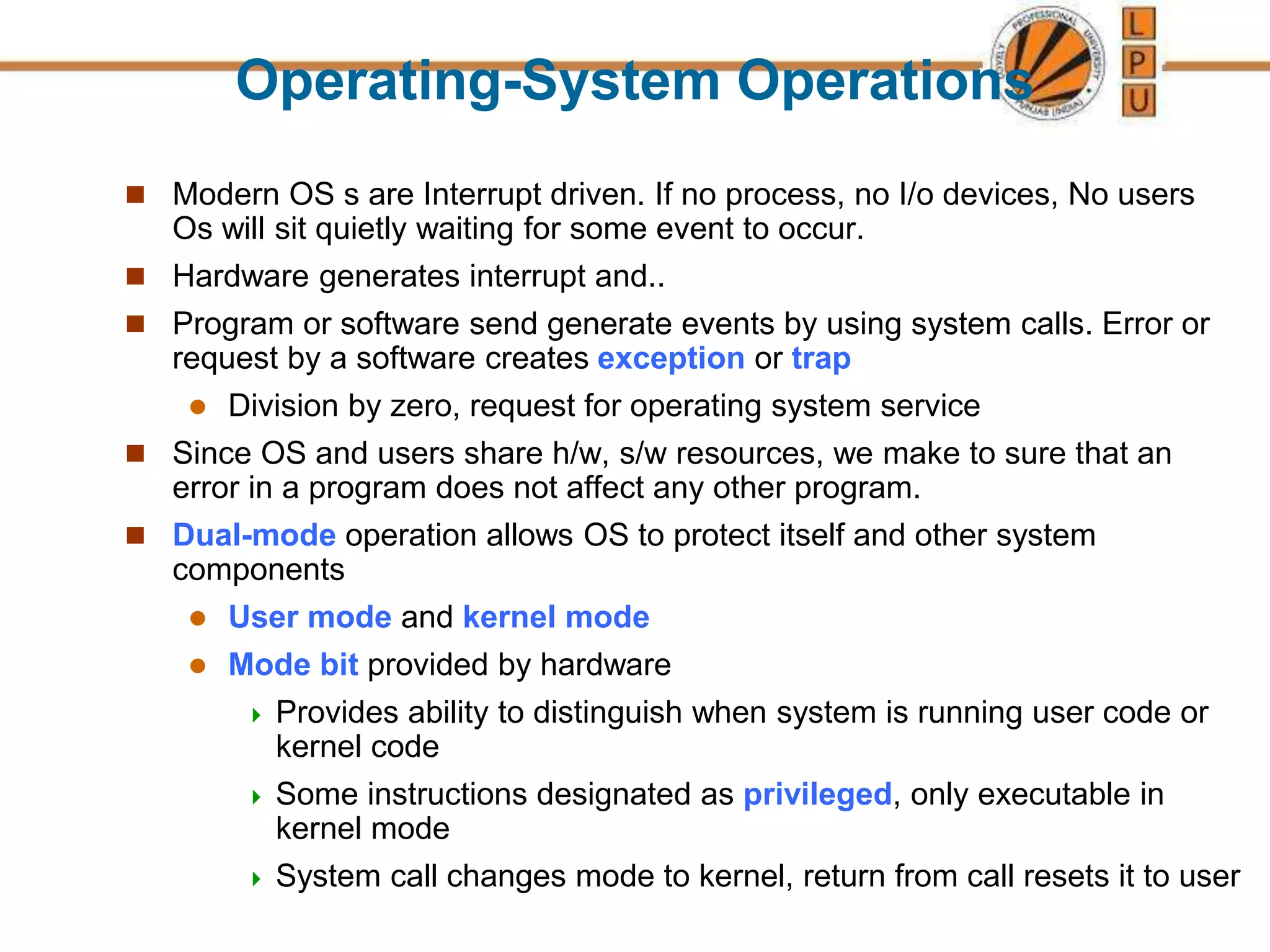 Operating-System Operations
 Modern OS s are Interrupt driven. If no process, no I/o devices, No users
Os will sit quietly waiting for some event to occur.
 Hardware generates interrupt and..
 Program or software send generate events by using system calls. Error or
request by a software creates exception or trap
 Division by zero, request for operating system service
 Since OS and users share h/w, s/w resources, we make to sure that an
error in a program does not affect any other program.
 Dual-mode operation allows OS to protect itself and other system
components
 User mode and kernel mode
 Mode bit provided by hardware
 Provides ability to distinguish when system is running user code or
kernel code
 Some instructions designated as privileged, only executable in
kernel mode
 System call changes mode to kernel, return from call resets it to user
 