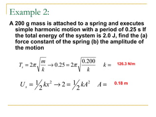 Example 2:
A 200 g mass is attached to a spring and executes
simple harmonic motion with a period of 0.25 s If
the total energy of the system is 2.0 J, find the (a)
force constant of the spring (b) the amplitude of
the motion
==→= k
kk
m
Ts
200.0
225.02 ππ
==→= AkAkxUs
22
2
12
2
1
126.3 N/m
0.18 m
 