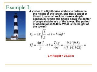 Example 3:
A visitor to a lighthouse wishes to determine
the height of the tower. She ties a spool of
thread to a small rock to make a simple
pendulum, which she hangs down the center
of a spiral staircase of the tower. The period
of oscillation is 9.40 s. What is the height of
the tower?
===→=
=→=
2
2
2
22
2
)141592.3(4
)8.9(4.9
4
4
2
π
π
π
gT
l
g
l
T
heightl
g
l
T
P
P
P
L = Height = 21.93 m
 