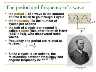 The period and frequency of a wave
 the period T of a wave is the amount
of time it takes to go through 1 cycle
 the frequency f is the number of
cycles per second
 the unit of a cycle-per-second is
called a hertz (Hz), after Heinrich Hertz
(1847-1894), who discovered radio
waves.
 frequency and period are related as
follows:
 Since a cycle is 2π radians, the
relationship between frequency and
angular frequency is:
T
f
1
=
fπω 2=
T
t
 