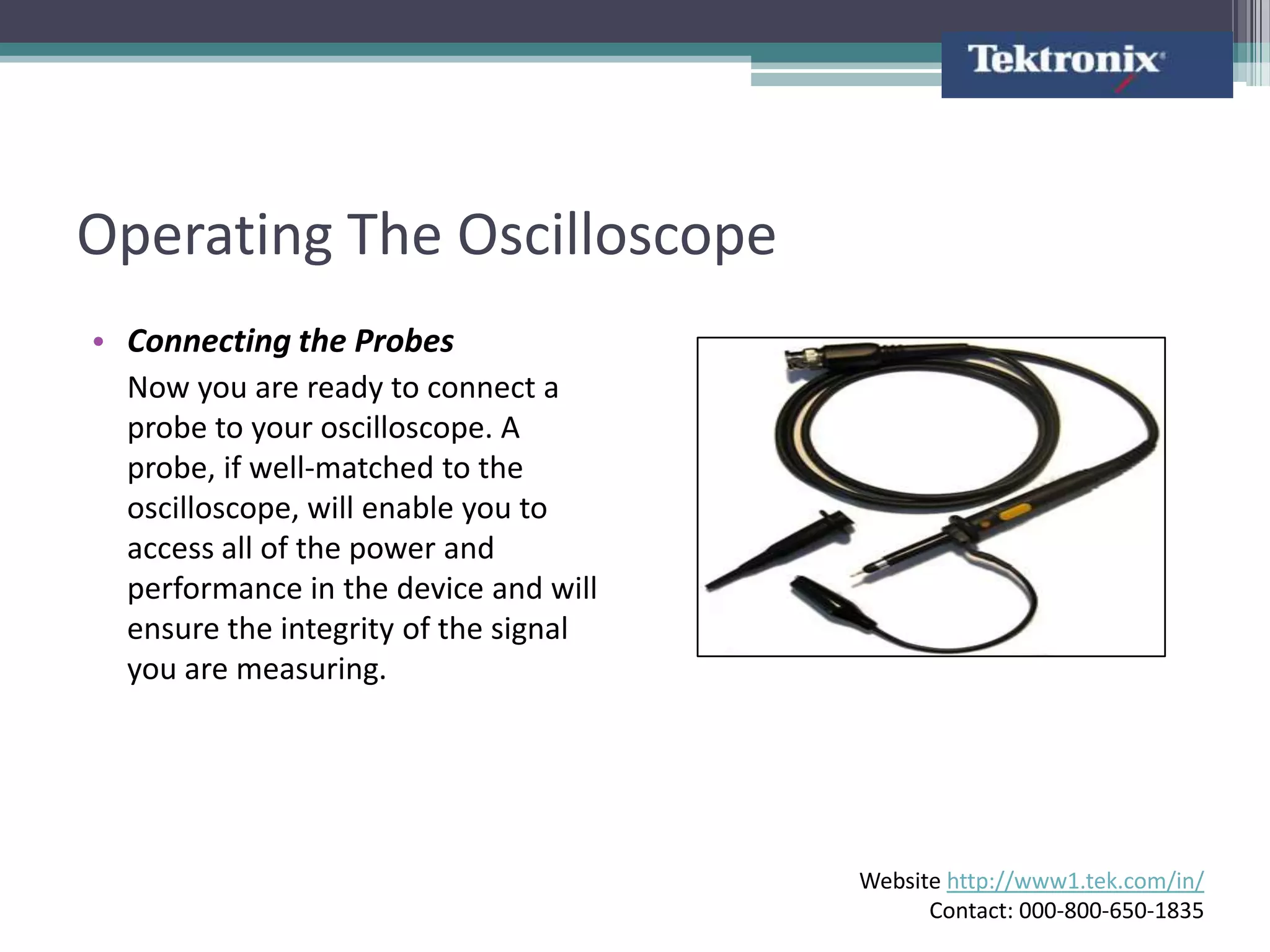 Operating The Oscilloscope
• Connecting the Probes
  Now you are ready to connect a
  probe to your oscilloscope. A
  probe, if well-matched to the
  oscilloscope, will enable you to
  access all of the power and
  performance in the device and will
  ensure the integrity of the signal
  you are measuring.




                                       Website http://www1.tek.com/in/
                                             Contact: 000-800-650-1835
 