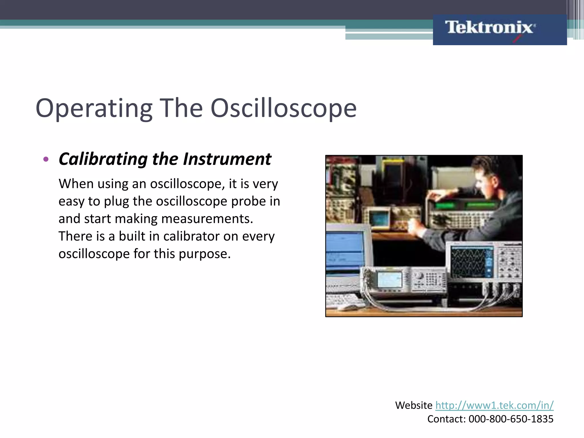 Operating The Oscilloscope
• Calibrating the Instrument
 When using an oscilloscope, it is very
 easy to plug the oscilloscope probe in
 and start making measurements.
 There is a built in calibrator on every
 oscilloscope for this purpose.




                                           Website http://www1.tek.com/in/
                                                 Contact: 000-800-650-1835
 