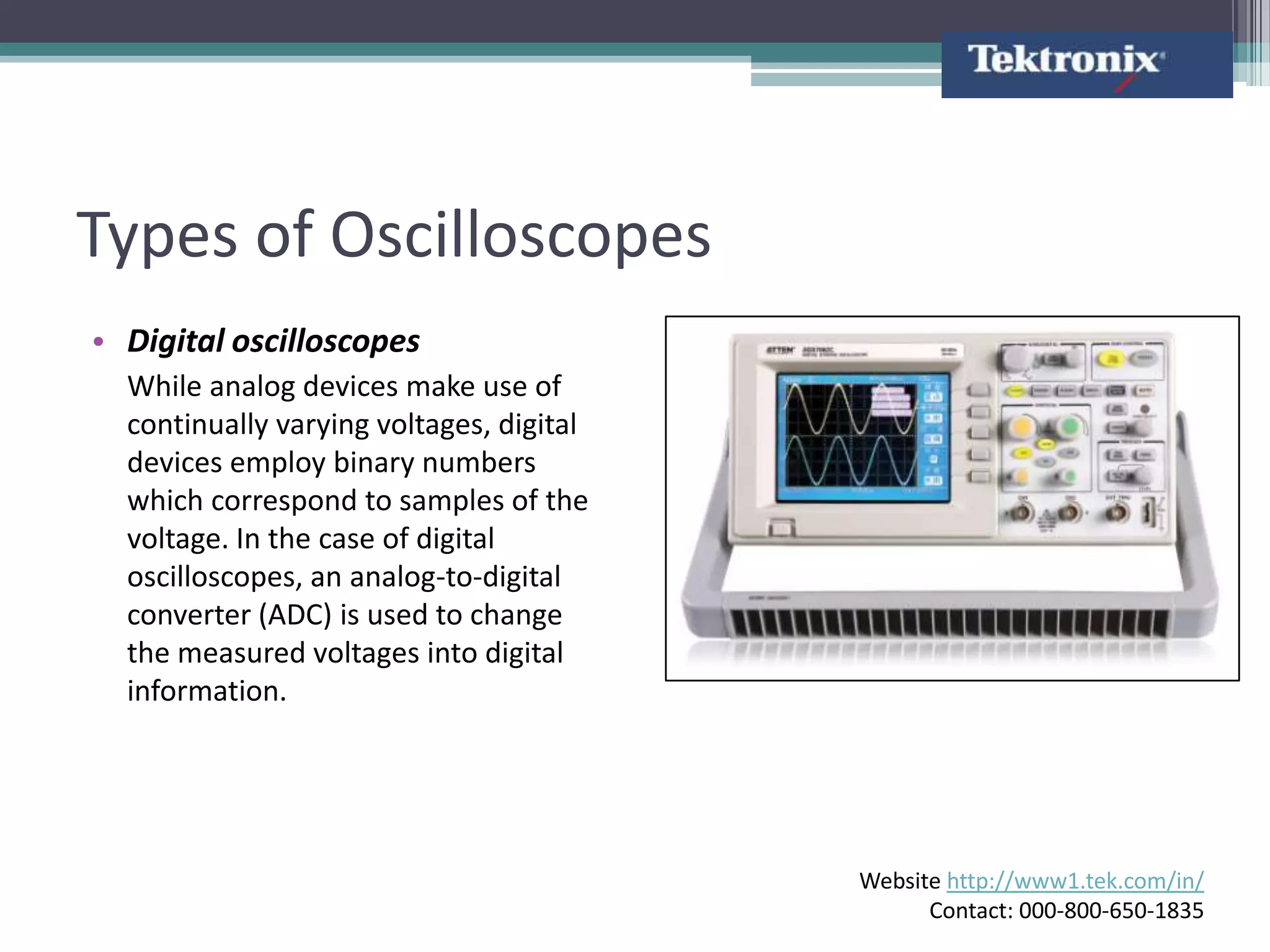 Types of Oscilloscopes
• Digital oscilloscopes
  While analog devices make use of
  continually varying voltages, digital
  devices employ binary numbers
  which correspond to samples of the
  voltage. In the case of digital
  oscilloscopes, an analog-to-digital
  converter (ADC) is used to change
  the measured voltages into digital
  information.




                                          Website http://www1.tek.com/in/
                                                Contact: 000-800-650-1835
 