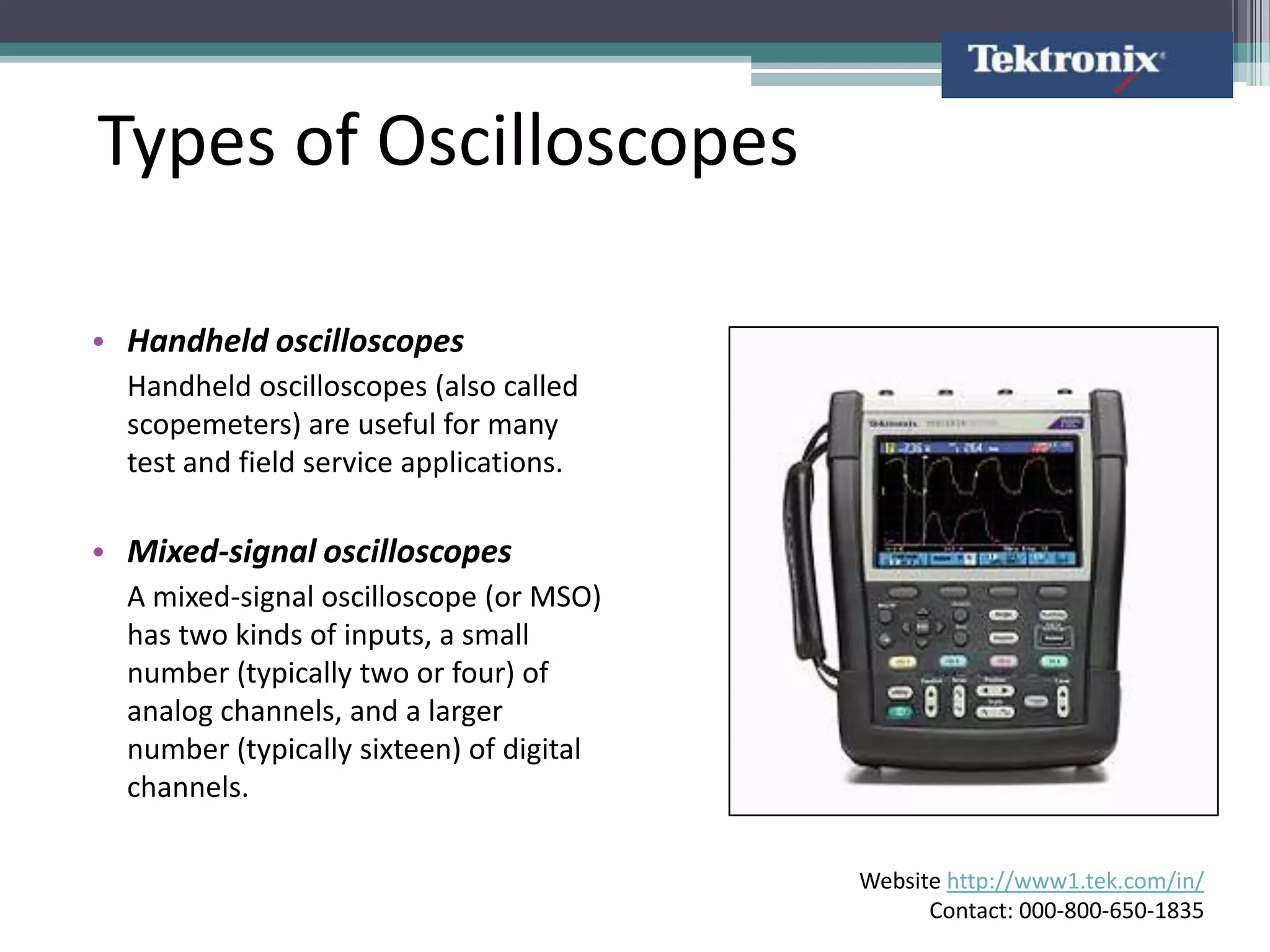 Types of Oscilloscopes

• Handheld oscilloscopes
  Handheld oscilloscopes (also called
  scopemeters) are useful for many
  test and field service applications.

• Mixed-signal oscilloscopes
  A mixed-signal oscilloscope (or MSO)
  has two kinds of inputs, a small
  number (typically two or four) of
  analog channels, and a larger
  number (typically sixteen) of digital
  channels.

                                          Website http://www1.tek.com/in/
                                                Contact: 000-800-650-1835
 