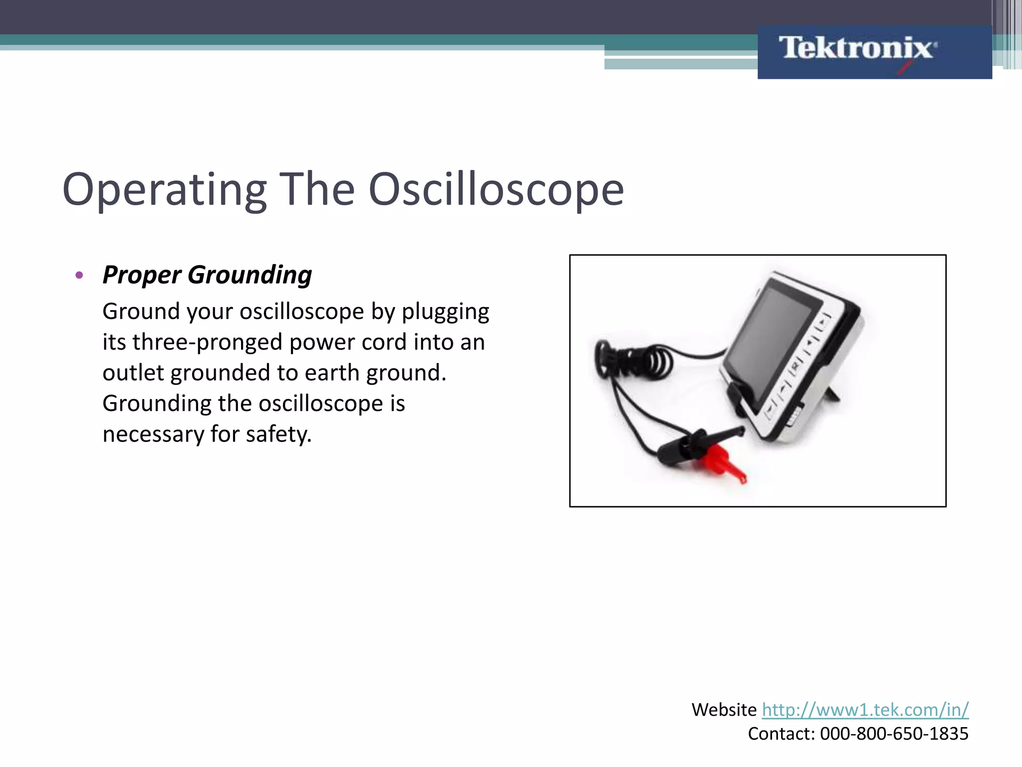 Operating The Oscilloscope
• Proper Grounding
  Ground your oscilloscope by plugging
  its three-pronged power cord into an
  outlet grounded to earth ground.
  Grounding the oscilloscope is
  necessary for safety.




                                         Website http://www1.tek.com/in/
                                               Contact: 000-800-650-1835
 