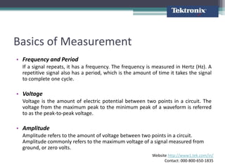 Basics of Measurement
• Frequency and Period
  If a signal repeats, it has a frequency. The frequency is measured in Hertz (Hz). A
  repetitive signal also has a period, which is the amount of time it takes the signal
  to complete one cycle.

• Voltage
  Voltage is the amount of electric potential between two points in a circuit. The
  voltage from the maximum peak to the minimum peak of a waveform is referred
  to as the peak-to-peak voltage.

• Amplitude
  Amplitude refers to the amount of voltage between two points in a circuit.
  Amplitude commonly refers to the maximum voltage of a signal measured from
  ground, or zero volts.
                                                           Website http://www1.tek.com/in/
                                                                 Contact: 000-800-650-1835
 