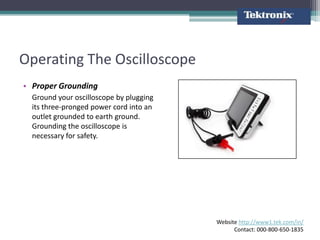 Operating The Oscilloscope
• Proper Grounding
  Ground your oscilloscope by plugging
  its three-pronged power cord into an
  outlet grounded to earth ground.
  Grounding the oscilloscope is
  necessary for safety.




                                         Website http://www1.tek.com/in/
                                               Contact: 000-800-650-1835
 