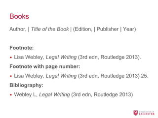 Books
Author, | Title of the Book | (Edition, | Publisher | Year)
Footnote:
• Lisa Webley, Legal Writing (3rd edn, Routledge 2013).
Footnote with page number:
• Lisa Webley, Legal Writing (3rd edn, Routledge 2013) 25.
Bibliography:
• Webley L, Legal Writing (3rd edn, Routledge 2013)
 