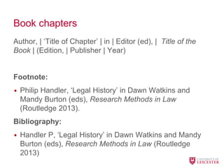 Book chapters
Author, | ‘Title of Chapter’ | in | Editor (ed), | Title of the
Book | (Edition, | Publisher | Year)
Footnote:
• Philip Handler, ‘Legal History’ in Dawn Watkins and
Mandy Burton (eds), Research Methods in Law
(Routledge 2013).
Bibliography:
• Handler P, ‘Legal History’ in Dawn Watkins and Mandy
Burton (eds), Research Methods in Law (Routledge
2013)
 